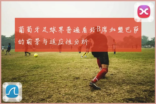 葡萄牙足球界普遍看好B席加盟巴萨的前景与适应性分析