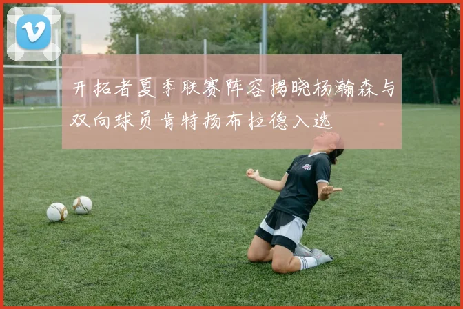 开拓者夏季联赛阵容揭晓杨瀚森与双向球员肯特扬布拉德入选