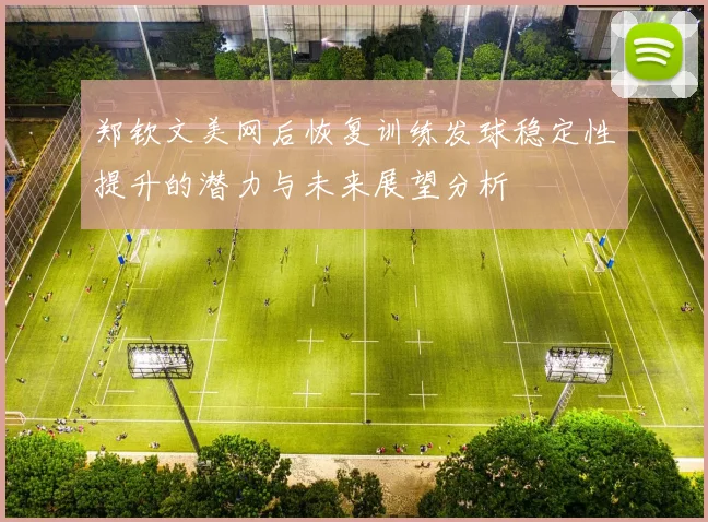 郑钦文美网后恢复训练发球稳定性提升的潜力与未来展望分析