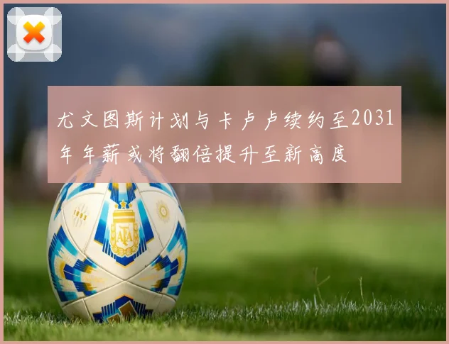 尤文图斯计划与卡卢卢续约至2031年年薪或将翻倍提升至新高度