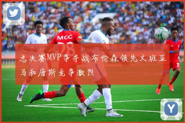 总决赛MVP争夺战布伦森领先文班亚马和唐斯竞争激烈