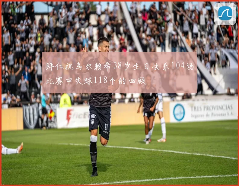 拜仁祝乌尔赖希38岁生日快乐104场比赛中失球118个的回顾