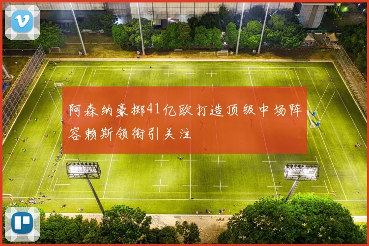 阿森纳豪掷41亿欧打造顶级中场阵容赖斯领衔引关注