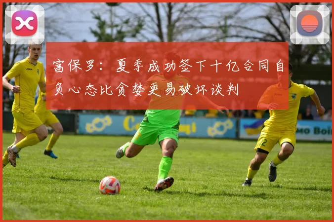 富保罗：夏季成功签下十亿合同自负心态比贪婪更易破坏谈判