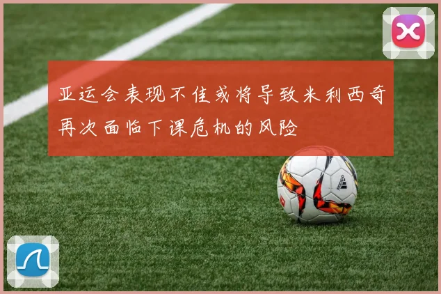 亚运会表现不佳或将导致米利西奇再次面临下课危机的风险