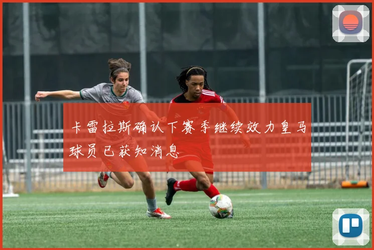 卡雷拉斯确认下赛季继续效力皇马球员已获知消息