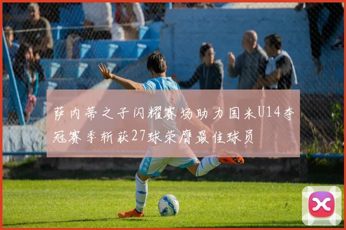 萨内蒂之子闪耀赛场助力国米U14夺冠赛季斩获27球荣膺最佳球员