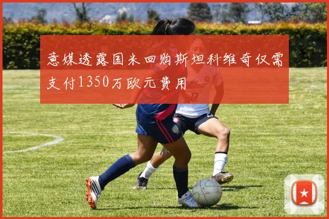 意媒透露国米回购斯坦科维奇仅需支付1350万欧元费用