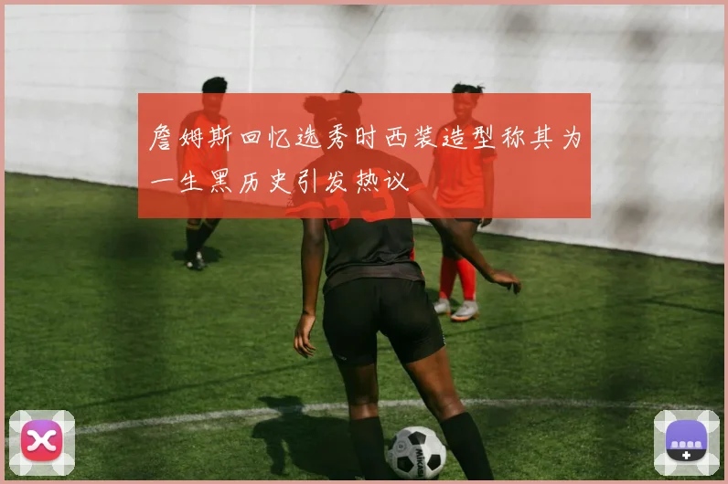 詹姆斯回忆选秀时西装造型称其为一生黑历史引发热议