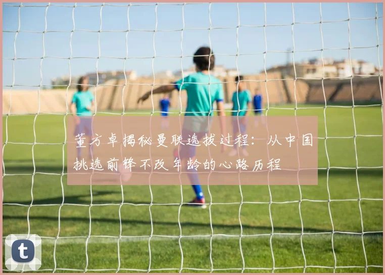 董方卓揭秘曼联选拔过程：从中国挑选前锋不改年龄的心路历程
