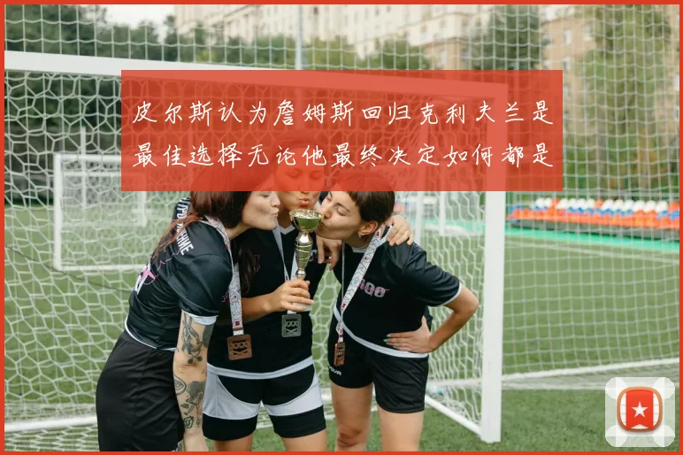 皮尔斯认为詹姆斯回归克利夫兰是最佳选择无论他最终决定如何都是合理的