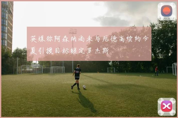 英媒称阿森纳尚未与厄德高续约今夏引援目标锁定罗杰斯