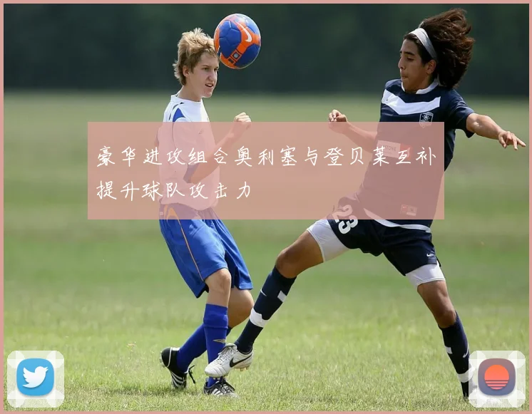 豪华进攻组合奥利塞与登贝莱互补提升球队攻击力