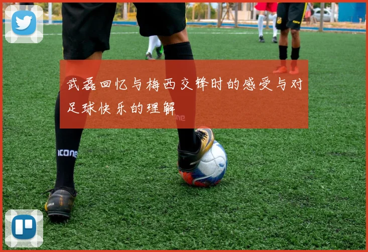 武磊回忆与梅西交锋时的感受与对足球快乐的理解