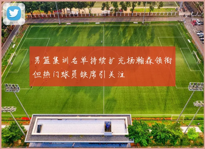 男篮集训名单持续扩充杨瀚森领衔但热门球员缺席引关注