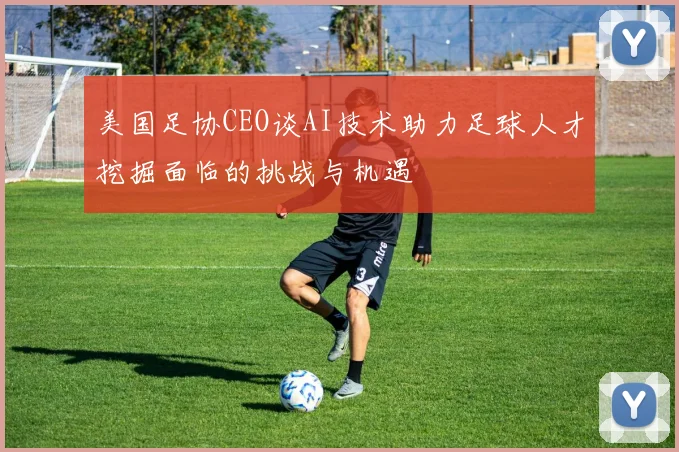 美国足协CEO谈AI技术助力足球人才挖掘面临的挑战与机遇
