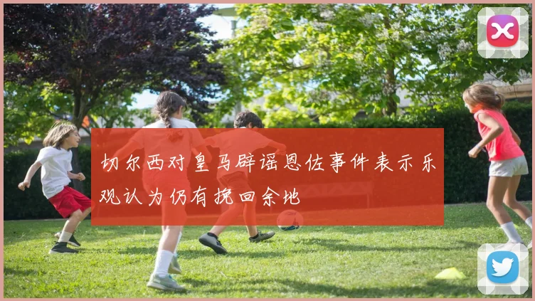 切尔西对皇马辟谣恩佐事件表示乐观认为仍有挽回余地
