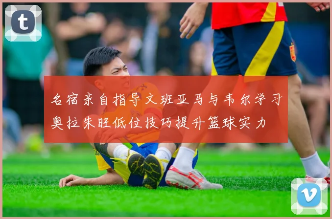 名宿亲自指导文班亚马与韦尔学习奥拉朱旺低位技巧提升篮球实力