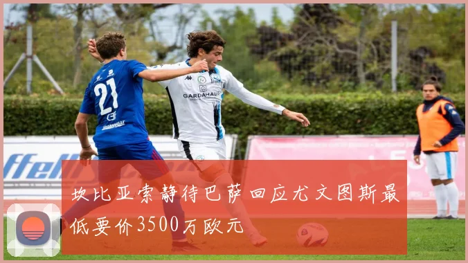 坎比亚索静待巴萨回应尤文图斯最低要价3500万欧元