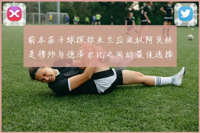 前本菲卡球探称米兰应放权阿莫林是穆帅与德泽尔比之间的最佳选择