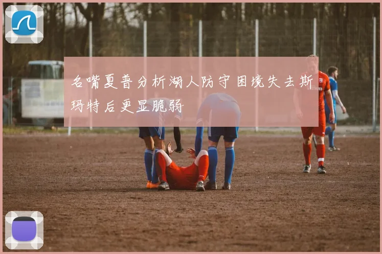 名嘴夏普分析湖人防守困境失去斯玛特后更显脆弱