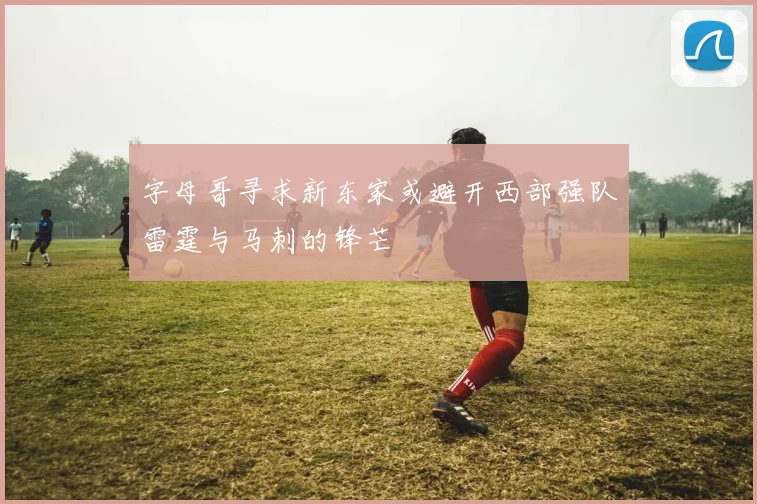 字母哥寻求新东家或避开西部强队雷霆与马刺的锋芒