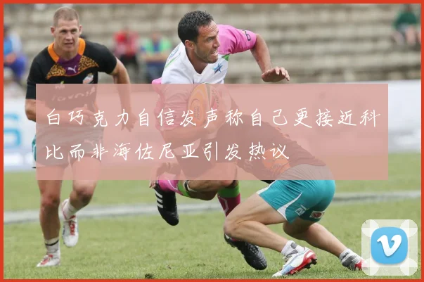 白巧克力自信发声称自己更接近科比而非海佐尼亚引发热议