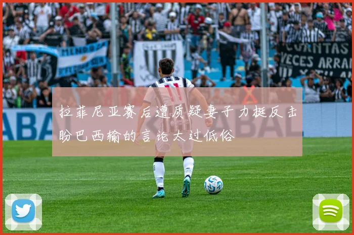 拉菲尼亚赛后遭质疑妻子力挺反击盼巴西输的言论太过低俗